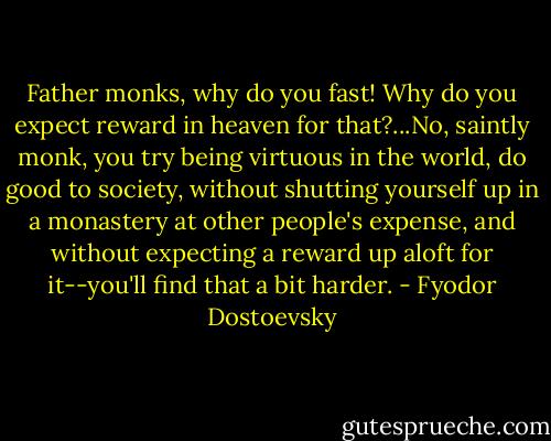 Father monks, why do you fast! Why do you expect reward in heaven for that?...No, saintly monk, you try being virtuous in the world, do good to society, without shutting yourself up in a monastery at other people's expense, and without expecting a reward up aloft for it--you'll find that a bit harder. - Fyodor Dostoevsky