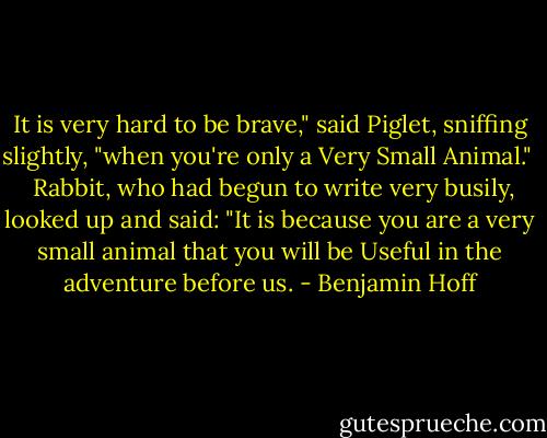 It is very hard to be brave," said Piglet, sniffing slightly, "when you're only a Very Small Animal." <br /><br />Rabbit, who had begun to write very busily, looked up and said: "It is because you are a very small animal that you will be Useful in the adventure before us. - Benjamin Hoff