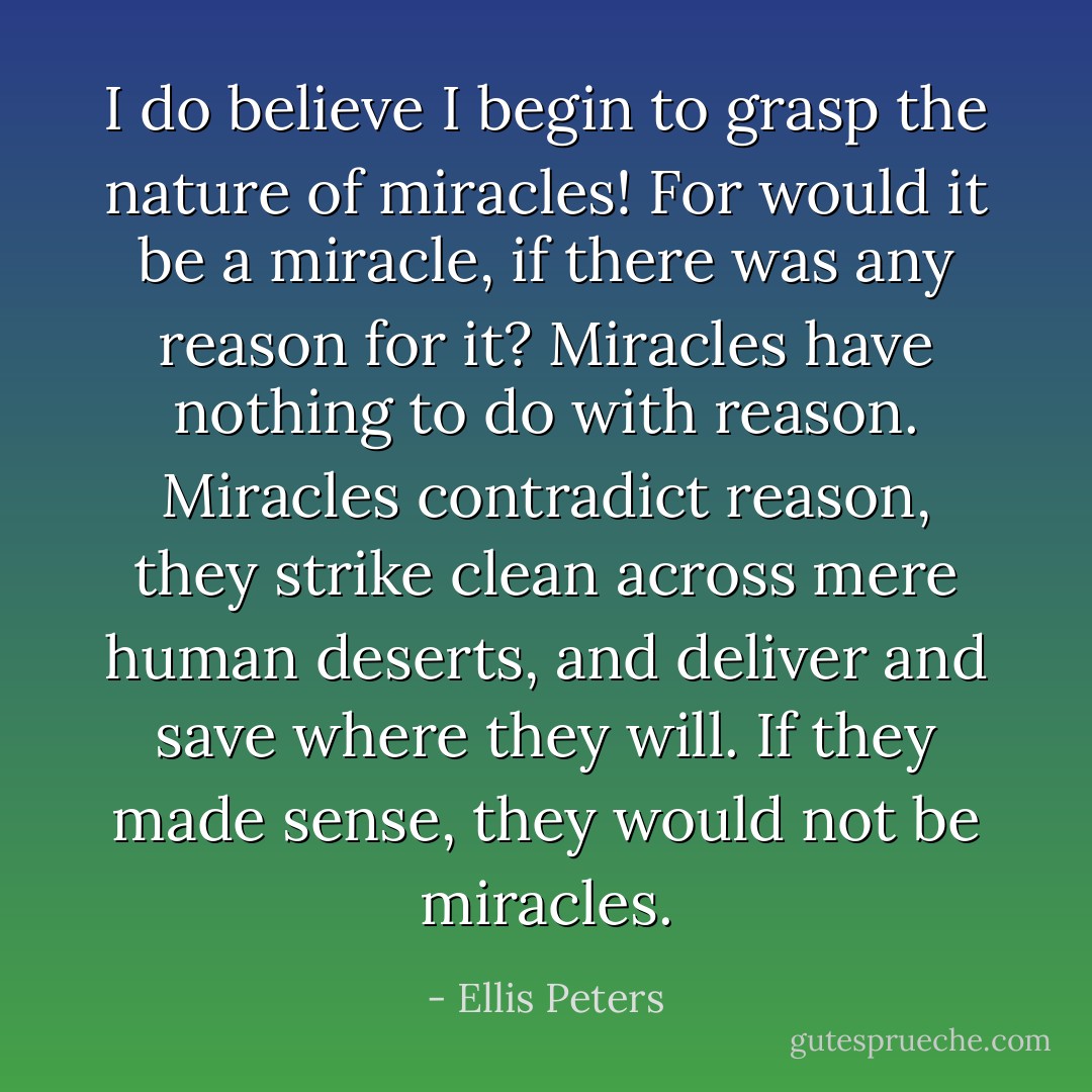 I do believe I begin to grasp the nature of miracles! For would it be a miracle, if there was any reason for it? Miracles have nothing to do with reason. Miracles contradict reason, they strike clean across mere human deserts, and deliver and save where they will. If they made sense, they would not be miracles. - Ellis Peters