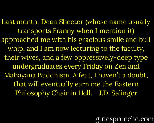 Last month, Dean Sheeter (whose name usually transports Franny when I mention it) approached me with his gracious smile and bull whip, and I am now lecturing to the faculty, their wives, and a few oppressively-deep type undergraduates every Friday on Zen and Mahayana Buddhism. A feat, I haven’t a doubt, that will eventually earn me the Eastern Philosophy Chair in Hell. - J.D. Salinger