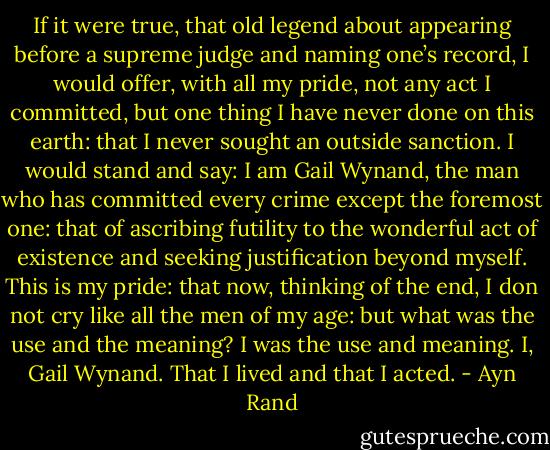 If it were true, that old legend about appearing before a supreme judge and naming one’s record, I would offer, with all my pride, not any act I committed, but one thing I have never done on this earth: that I never sought an outside sanction. I would stand and say: I am Gail Wynand, the man who has committed every crime except the foremost one: that of ascribing futility to the wonderful act of existence and seeking justification beyond myself. This is my pride: that now, thinking of the end, I don not cry like all the men of my age: but what was the use and the meaning? I was the use and meaning. I, Gail Wynand. That I lived and that I acted. - Ayn Rand