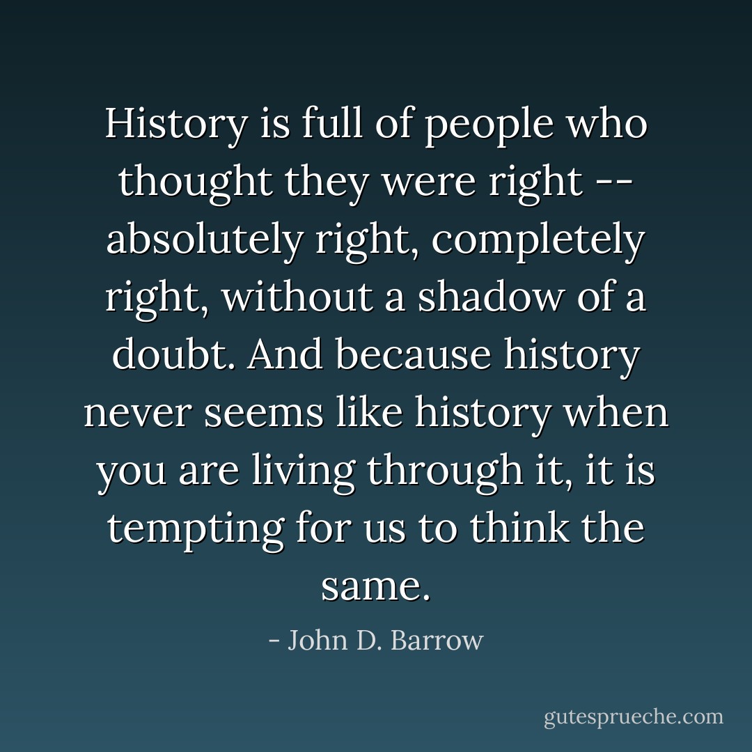 History is full of people who thought they were right -- absolutely right, completely right, without a shadow of a doubt. And because history never seems like history when you are living through it, it is tempting for us to think the same. - John D. Barrow