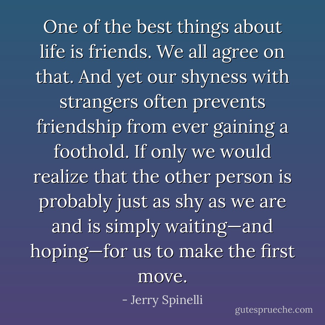 One of the best things about life is friends. We all agree on that. And yet our shyness with strangers often prevents friendship from ever gaining a foothold. If only we would realize that the other person is probably just as shy as we are and is simply waiting—and hoping—for us to make the first move. - Jerry Spinelli