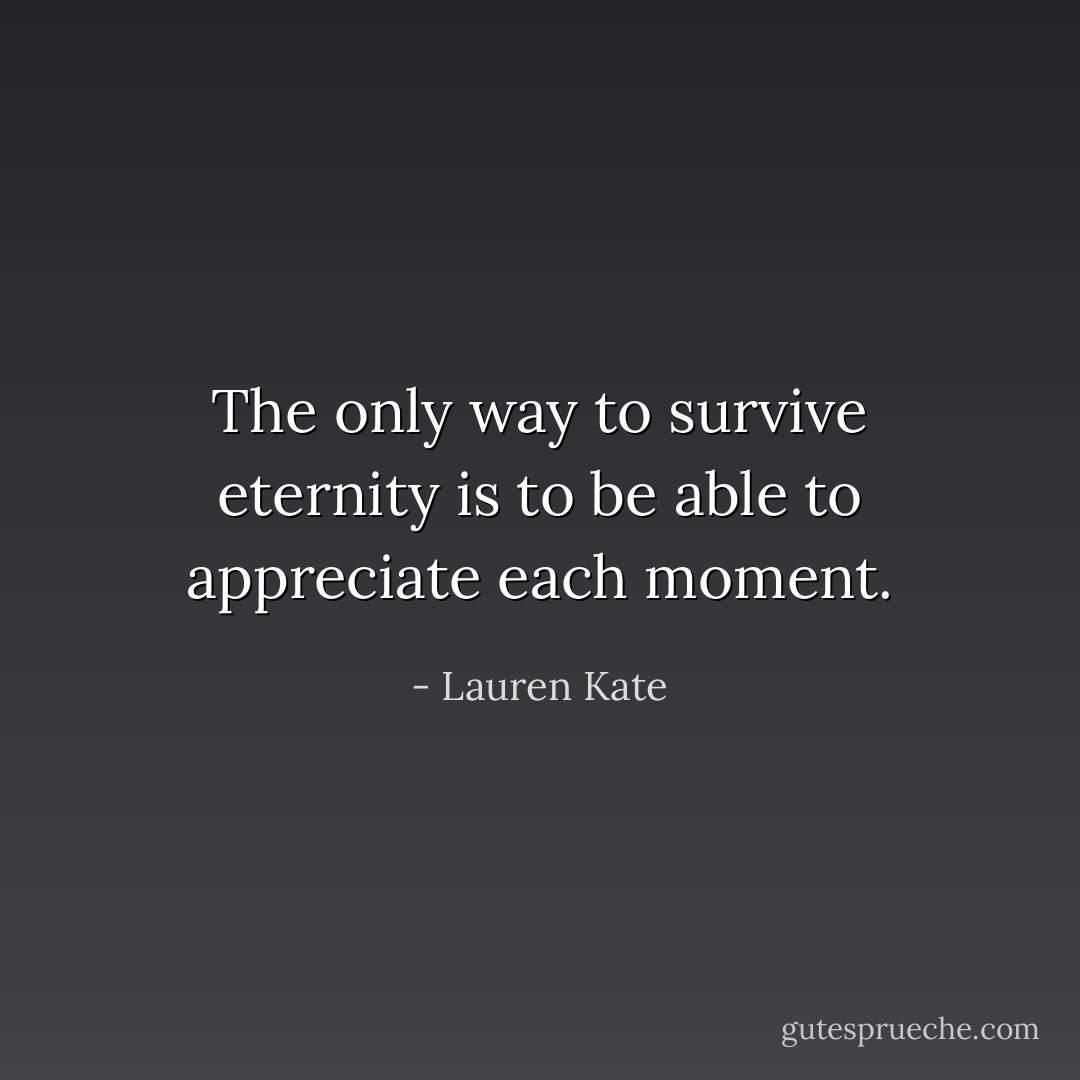 The only way to survive eternity is to be able to appreciate each moment. - Lauren Kate
