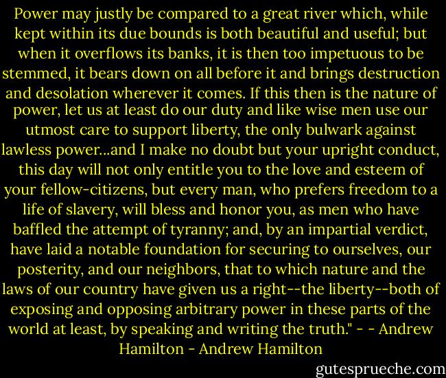 Power may justly be compared to a great river which, while kept within its due bounds is both beautiful and useful; but when it overflows its banks, it is then too impetuous to be stemmed, it bears down on all before it and brings destruction and desolation wherever it comes. If this then is the nature of power, let us at least do our duty and like wise men use our utmost care to support liberty, the only bulwark against lawless power...and I make no doubt but your upright conduct, this day will not only entitle you to the love and esteem of your fellow-citizens, but every man, who prefers freedom to a life of slavery, will bless and honor you, as men who have baffled the attempt of tyranny; and, by an impartial verdict, have laid a notable foundation for securing to ourselves, our posterity, and our neighbors, that to which nature and the laws of our country have given us a right--the liberty--both of exposing and opposing arbitrary power in these parts of the world at least, by speaking and writing the truth." - - Andrew Hamilton - Andrew Hamilton