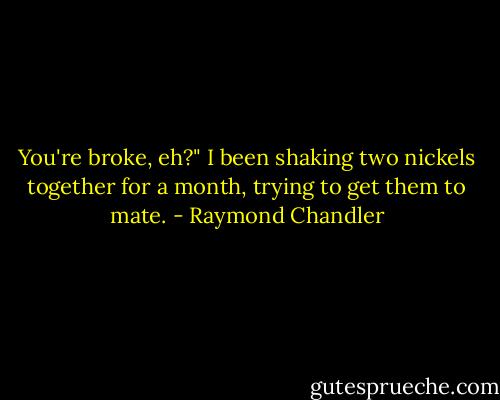 You're broke, eh?"<br />I been shaking two nickels together for a month, trying to get them to mate. - Raymond Chandler