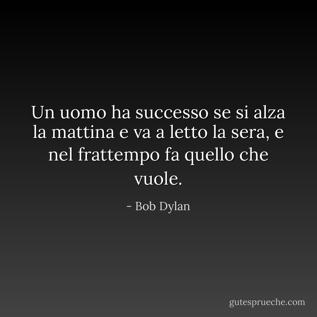 Un uomo ha successo se si alza la mattina e va a letto la sera, e nel frattempo fa quello che vuole. - Bob Dylan
