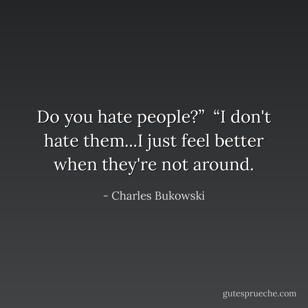 Do you hate people?”<br /><br />“I don't hate them...I just feel better when they're not around. - Charles Bukowski