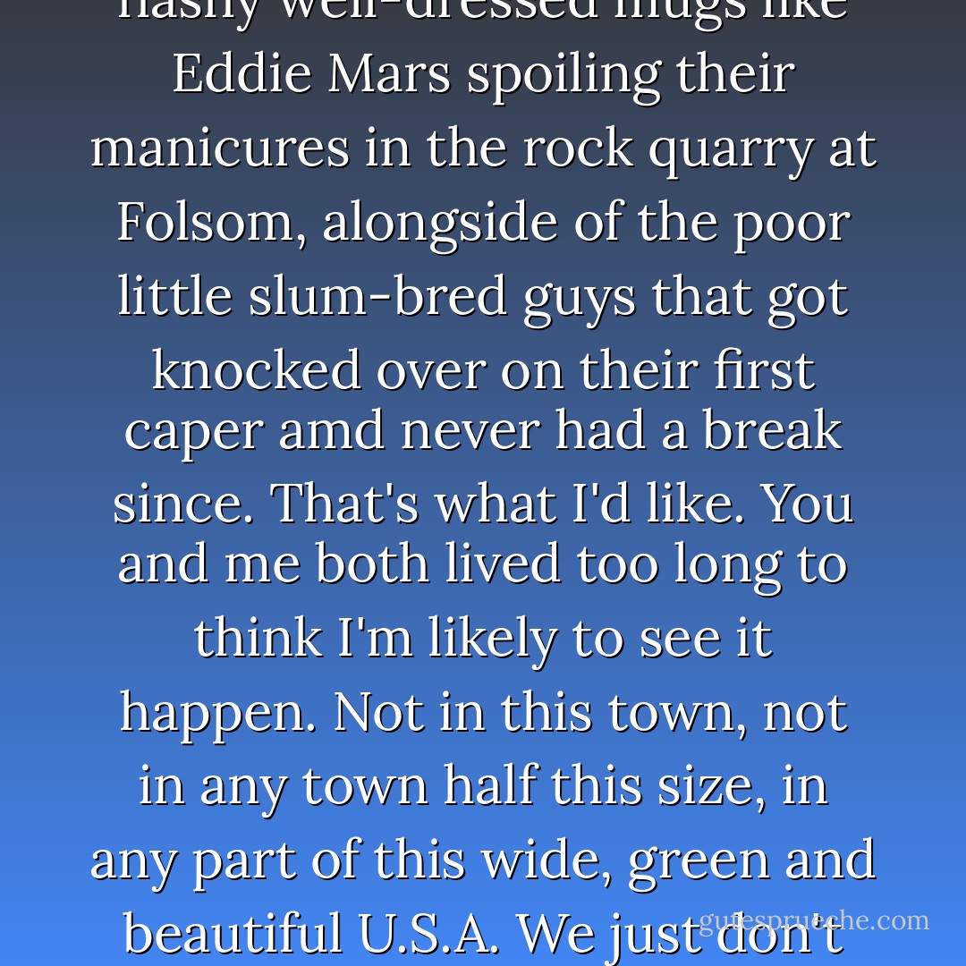 Being a copper I like to see the law win. I'd like to see the flashy well-dressed mugs like Eddie Mars spoiling their manicures in the rock quarry at Folsom, alongside of the poor little slum-bred guys that got knocked over on their first caper amd never had a break since. That's what I'd like. You and me both lived too long to think I'm likely to see it happen. Not in this town, not in any town half this size, in any part of this wide, green and beautiful U.S.A. We just don't run our country that way. - Raymond Chandler