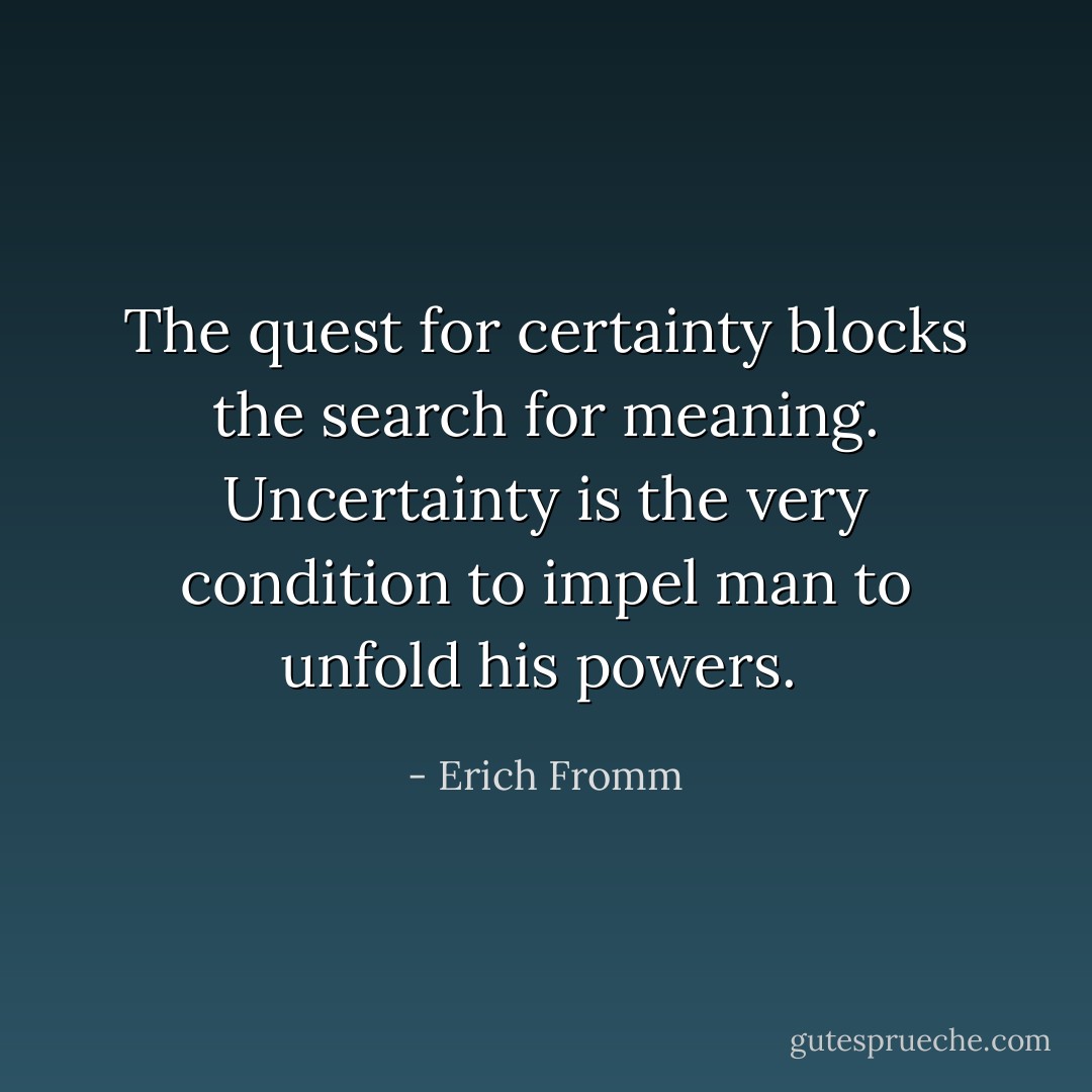 The quest for certainty blocks the search for meaning. Uncertainty is the very condition to impel man to unfold his powers.  - Erich Fromm