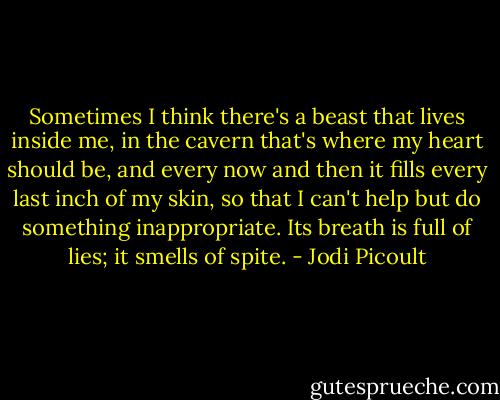 Sometimes I think there's a beast that lives inside me, in the cavern that's where my heart should be, and every now and then it fills every last inch of my skin, so that I can't help but do something inappropriate. Its breath is full of lies; it smells of spite. - Jodi Picoult
