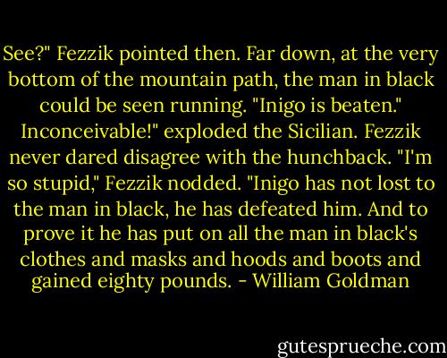 See?" Fezzik pointed then. Far down, at the very bottom of the mountain path, the man in black could be seen running. "Inigo is beaten."<br />Inconceivable!" exploded the Sicilian.<br />Fezzik never dared disagree with the hunchback. "I'm so stupid," Fezzik nodded. "Inigo has not lost to the man in black, he has defeated him. And to prove it he has put on all the man in black's clothes and masks and hoods and boots and gained eighty pounds. - William Goldman