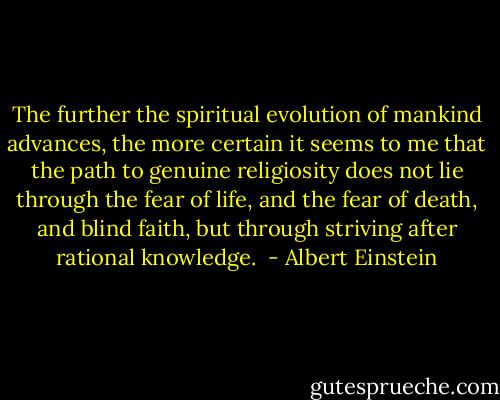 The further the spiritual evolution of mankind advances, the more certain it seems to me that the path to genuine religiosity does not lie through the fear of life, and the fear of death, and blind faith, but through striving after rational knowledge.  - Albert Einstein
