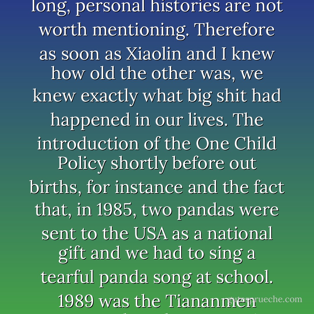 Then he asked my age and I asked his. That's the tradition in China. If we know each other's ages we can understand each other's past. We Chinese have been collective for so long, personal histories are not worth mentioning. Therefore as soon as Xiaolin and I knew how old the other was, we knew exactly what big shit had happened in our lives. The introduction of the One Child Policy shortly before out births, for instance and the fact that, in 1985, two pandas were sent to the USA as a national gift and we had to sing a tearful panda song at school. 1989 was the Tiananmen Square student demonstration. Anyway, Xiaolin was one year younger than me, so I assumed we were from the same generation. - Xiaolu Guo