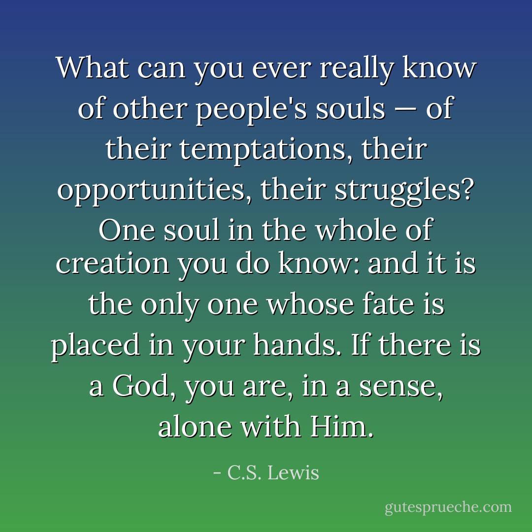 What can you ever really know of other people's souls — of their temptations, their opportunities, their struggles? One soul in the whole of creation you do know: and it is the only one whose fate is placed in your hands. If there is a God, you are, in a sense, alone with Him. - C.S. Lewis