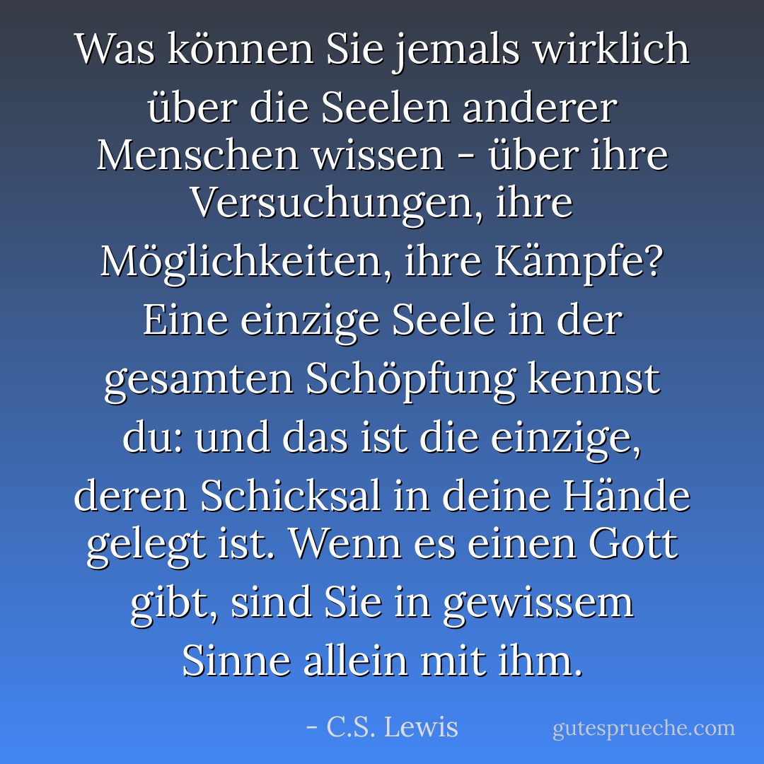 Was können Sie jemals wirklich über die Seelen anderer Menschen wissen - über ihre Versuchungen, ihre Möglichkeiten, ihre Kämpfe? Eine einzige Seele in der gesamten Schöpfung kennst du: und das ist die einzige, deren Schicksal in deine Hände gelegt ist. Wenn es einen Gott gibt, sind Sie in gewissem Sinne allein mit ihm. - C.S. Lewis<