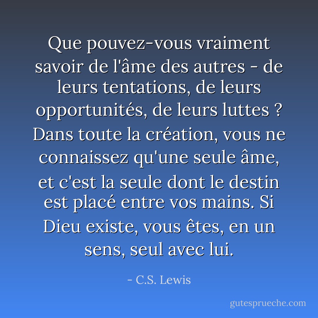 Que pouvez-vous vraiment savoir de l'âme des autres - de leurs tentations, de leurs opportunités, de leurs luttes ? Dans toute la création, vous ne connaissez qu'une seule âme, et c'est la seule dont le destin est placé entre vos mains. Si Dieu existe, vous êtes, en un sens, seul avec lui. - C.S. Lewis