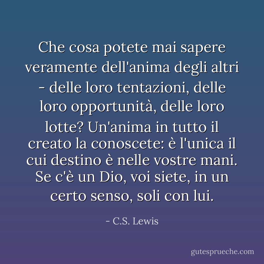 Che cosa potete mai sapere veramente dell'anima degli altri - delle loro tentazioni, delle loro opportunità, delle loro lotte? Un'anima in tutto il creato la conoscete: è l'unica il cui destino è nelle vostre mani. Se c'è un Dio, voi siete, in un certo senso, soli con lui. - C.S. Lewis