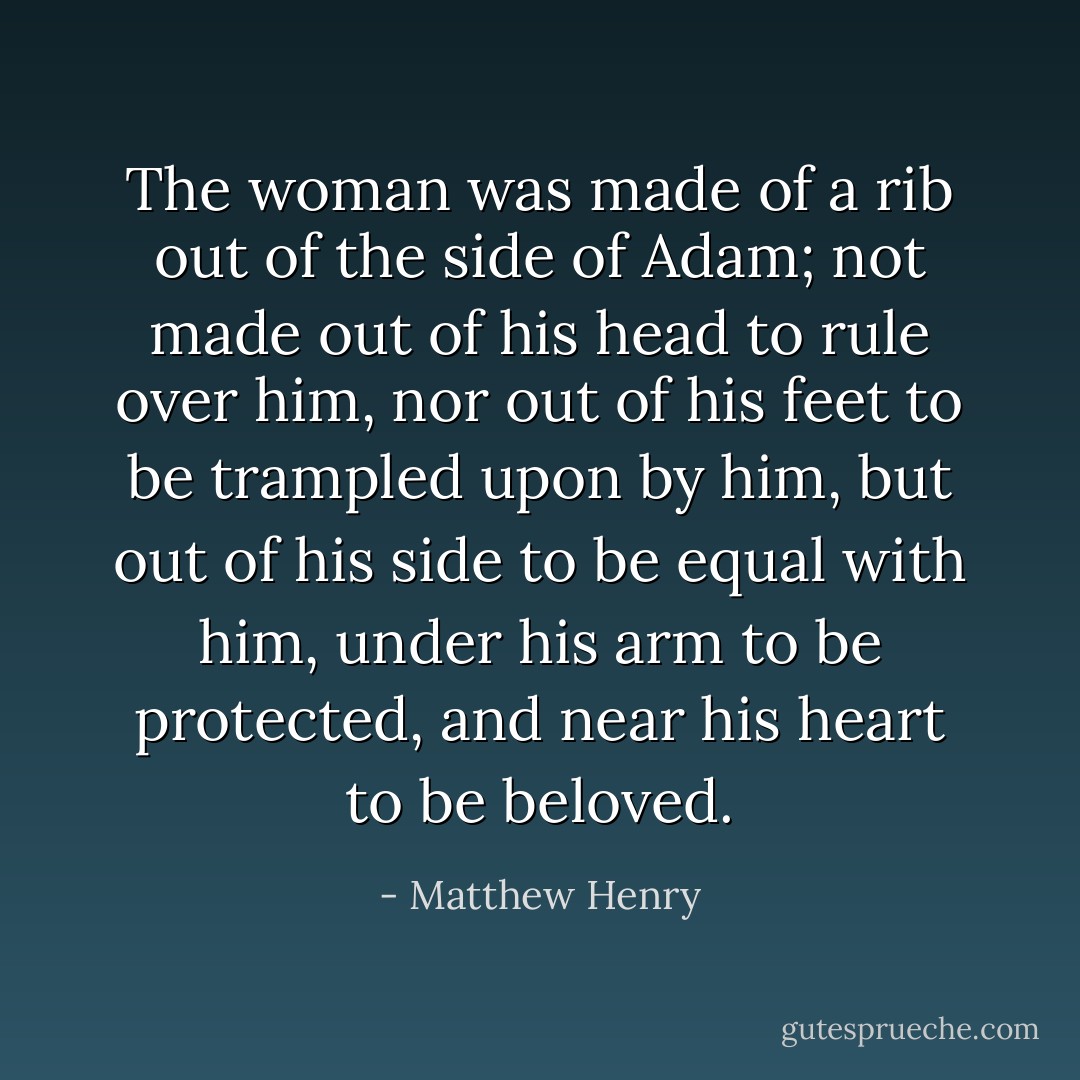 The woman was made of a rib out of the side of Adam; not made out of his head to rule over him, nor out of his feet to be trampled upon by him, but out of his side to be equal with him, under his arm to be protected, and near his heart to be beloved. - Matthew Henry