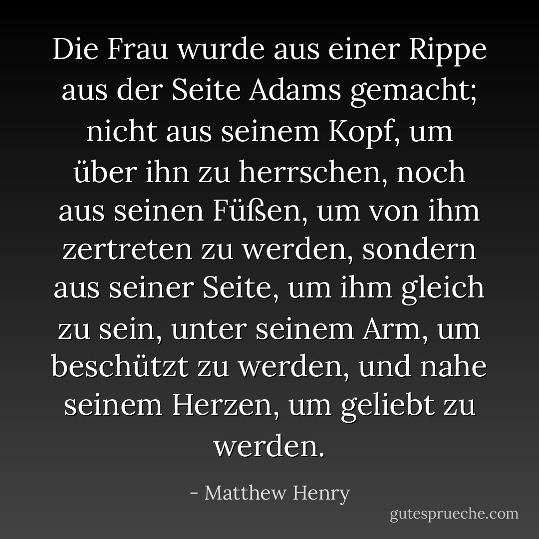 Die Frau wurde aus einer Rippe aus der Seite Adams gemacht; nicht aus seinem Kopf, um über ihn zu herrschen, noch aus seinen Füßen, um von ihm zertreten zu werden, sondern aus seiner Seite, um ihm gleich zu sein, unter seinem Arm, um beschützt zu werden, und nahe seinem Herzen, um geliebt zu werden. - Matthew Henry<