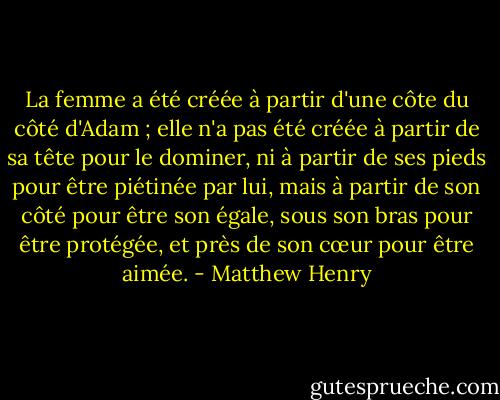 La femme a été créée à partir d'une côte du côté d'Adam ; elle n'a pas été créée à partir de sa tête pour le dominer, ni à partir de ses pieds pour être piétinée par lui, mais à partir de son côté pour être son égale, sous son bras pour être protégée, et près de son cœur pour être aimée. - Matthew Henry