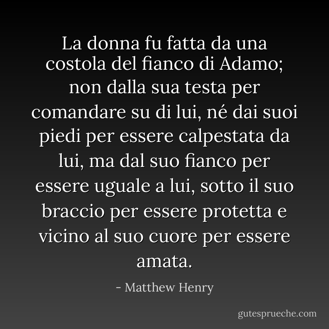 La donna fu fatta da una costola del fianco di Adamo; non dalla sua testa per comandare su di lui, né dai suoi piedi per essere calpestata da lui, ma dal suo fianco per essere uguale a lui, sotto il suo braccio per essere protetta e vicino al suo cuore per essere amata. - Matthew Henry