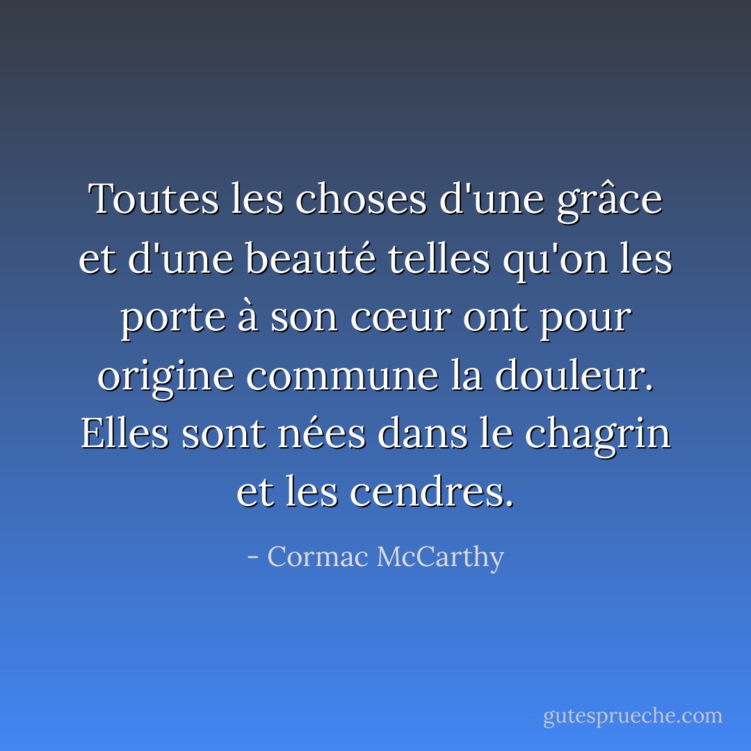 Toutes les choses d'une grâce et d'une beauté telles qu'on les porte à son cœur ont pour origine commune la douleur. Elles sont nées dans le chagrin et les cendres. - Cormac McCarthy