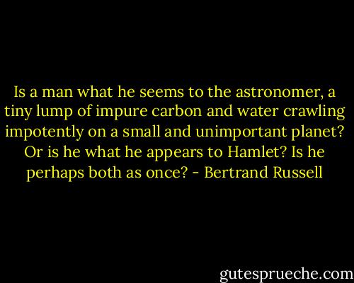 Is a man what he seems to the astronomer, a tiny lump of impure carbon and water crawling impotently on a small and unimportant planet? Or is he what he appears to Hamlet? Is he perhaps both as once? - Bertrand Russell