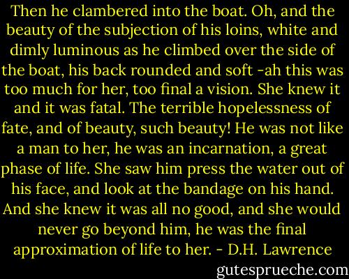 Then he clambered into the boat. Oh, and the beauty of the subjection of his loins, white and dimly luminous as he climbed over the side of the boat, his back rounded and soft -ah this was too much for her, too final a vision. She knew it and it was fatal. The terrible hopelessness of fate, and of beauty, such beauty!<br />He was not like a man to her, he was an incarnation, a great phase of life. She saw him press the water out of his face, and look at the bandage on his hand. And she knew it was all no good, and she would never go beyond him, he was the final approximation of life to her. - D.H. Lawrence