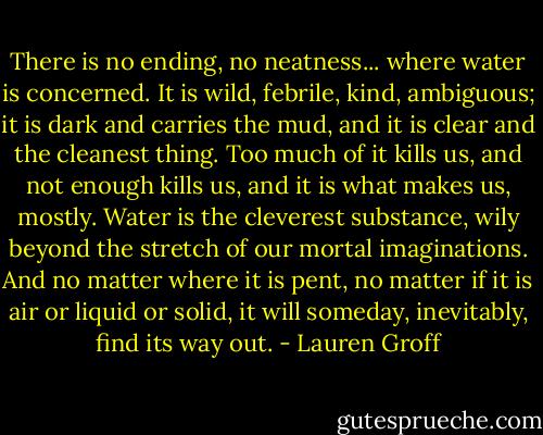 There is no ending, no neatness... where water is concerned. It is wild, febrile, kind, ambiguous; it is dark and carries the mud, and it is clear and the cleanest thing. Too much of it kills us, and not enough kills us, and it is what makes us, mostly. Water is the cleverest substance, wily beyond the stretch of our mortal imaginations. And no matter where it is pent, no matter if it is air or liquid or solid, it will someday, inevitably, find its way out. - Lauren Groff