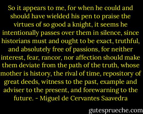 So it appears to me, for when he could and should have wielded his pen to praise the virtues of so good a knight, it seems he intentionally passes over them in silence, since historians must and ought to be exact, truthful, and absolutely free of passions, for neither interest, fear, rancor, nor affection should make them deviate from the path of the truth, whose mother is history, the rival of time, repository of great deeds, witness to the past, example and adviser to the present, and forewarning to the future. - Miguel de Cervantes Saavedra