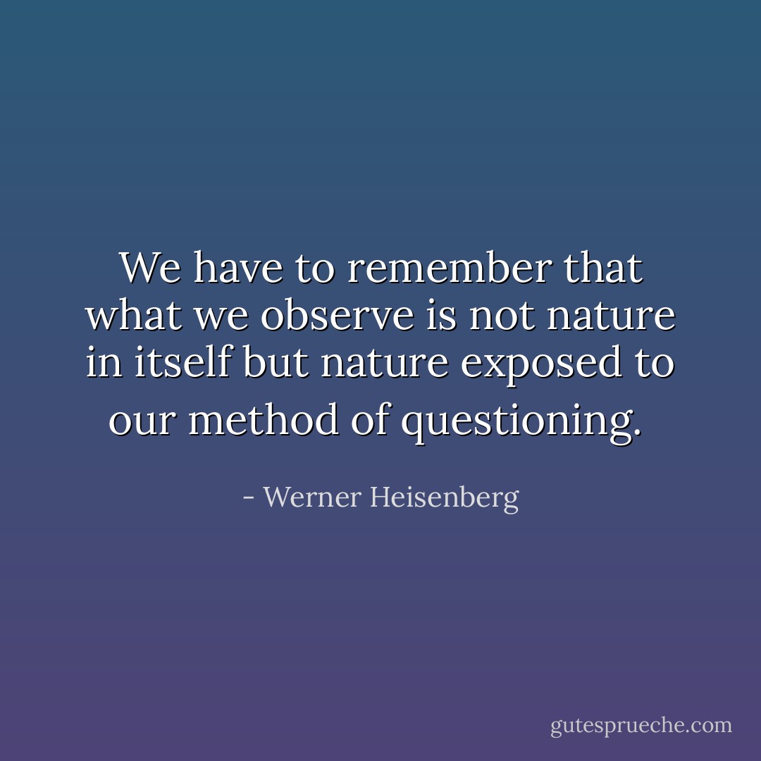 We have to remember that what we observe is not nature in itself but<br />nature exposed to our method of questioning.<br /> - Werner Heisenberg