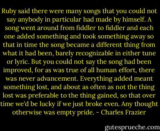 Ruby said there were many songs that you could not say anybody in particular had made by himself. A song went around from fiddler to fiddler and each one added something and took something away so that in time the song became a different thing from what it had been, barely recognizable in either tune or lyric. But you could not say the song had been improved, for as was true of all human effort, there was never advancement. Everything added meant something lost, and about as often as not the thing lost was preferable to the thing gained, so that over time we'd be lucky if we just broke even. Any thought otherwise was empty pride. - Charles Frazier