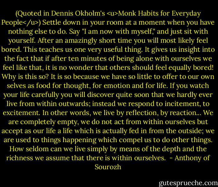 (Quoted in Dennis Okholm's <u>Monk Habits for Everyday People</u>) Settle down in your room at a moment when you have nothing else to do. Say "I am now with myself," and just sit with yourself. After an amazingly short time you will most likely feel bored. This teaches us one very useful thing. It gives us insight into the fact that if after ten minutes of being alone with ourselves we feel like that, it is no wonder that others should feel equally bored! Why is this so? It is so because we have so little to offer to our own selves as food for thought, for emotion and for life. If you watch your life carefully you will discover quite soon that we hardly ever live from within outwards; instead we respond to incitement, to excitement. In other words, we live by reflection, by reaction... We are completely empty, we do not act from within ourselves but accept as our life a life which is actually fed in from the outside; we are used to things happening which compel us to do other things. How seldom can we live simply by means of the depth and the richness we assume that there is within ourselves.  - Anthony of Sourozh