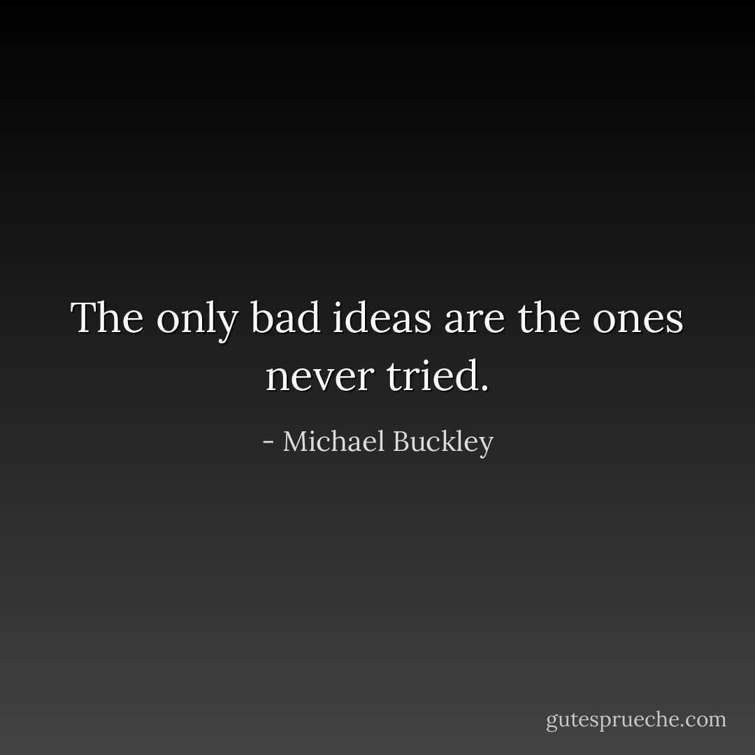 The only bad ideas are the ones never tried. - Michael Buckley