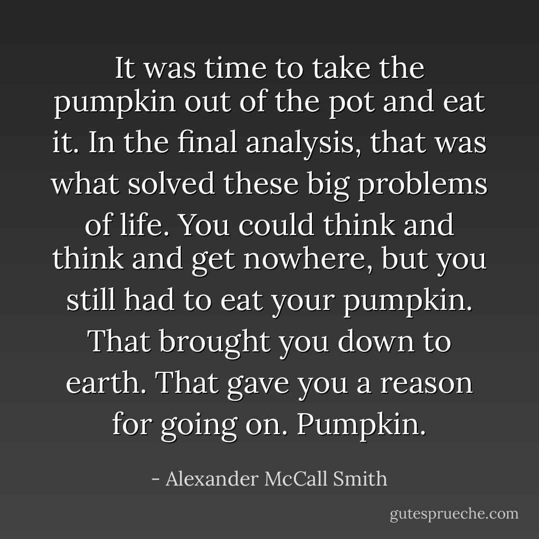 It was time to take the pumpkin out of the pot and eat it. In the final analysis, that was what solved these big problems of life. You could think and think and get nowhere, but you still had to eat your pumpkin. That brought you down to earth. That gave you a reason for going on. Pumpkin. - Alexander McCall Smith