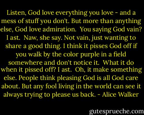 Listen, God love everything you love - and a mess of stuff you don't. But more than anything else, God love admiration.<br /><br />You saying God vain? I ast.<br /><br />Naw, she say. Not vain, just wanting to share a good thing. I think it pisses God off if you walk by the color purple in a field somewhere and don't notice it.<br /><br />What it do when it pissed off? I ast.<br /><br />Oh, it make something else. People think pleasing God is all God care about. But any fool living in the world can see it always trying to please us back. - Alice Walker