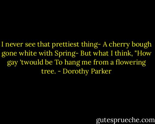 I never see that prettiest thing-<br />A cherry bough gone white with Spring-<br />But what I think, "How gay 'twould be<br />To hang me from a flowering tree. - Dorothy Parker