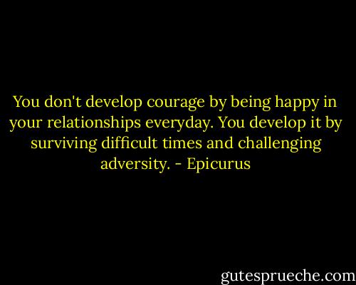 You don't develop courage by being happy in your relationships everyday. You develop it by surviving difficult times and challenging adversity. - Epicurus