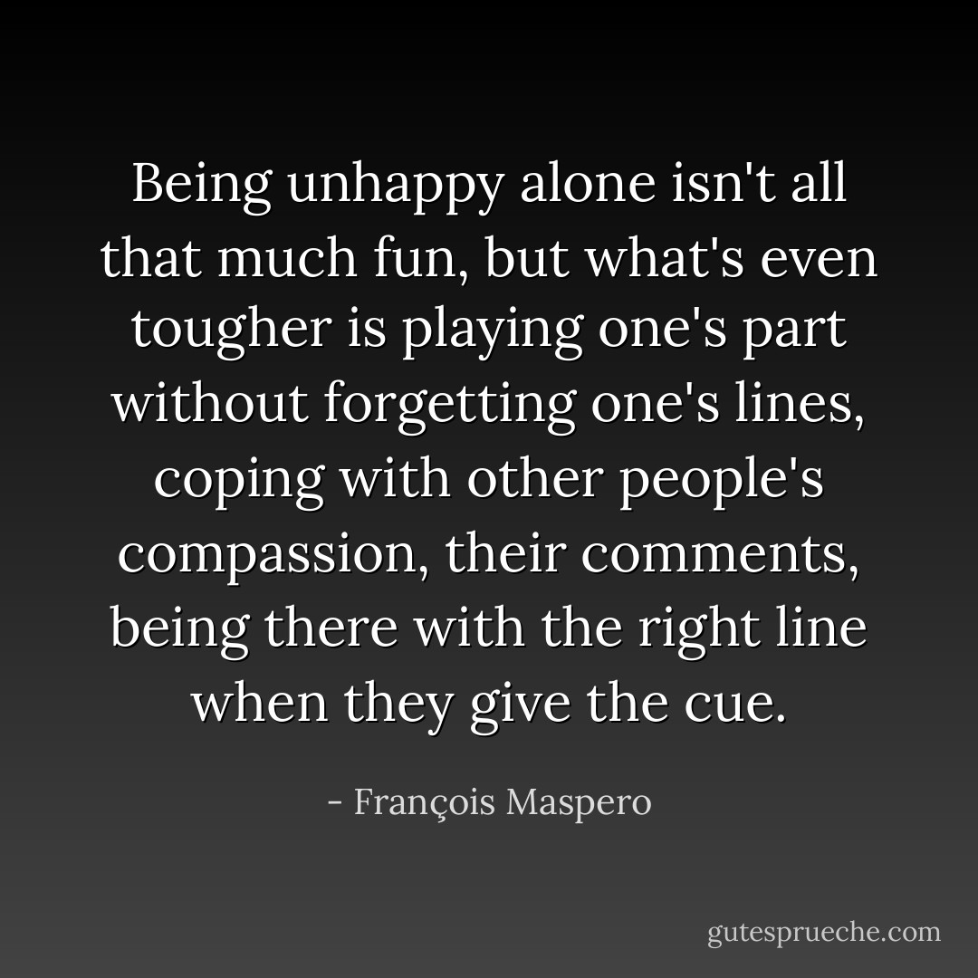 Being unhappy alone isn't all that much fun, but what's even tougher is playing one's part without forgetting one's lines, coping with other people's compassion, their comments, being there with the right line when they give the cue. - François Maspero