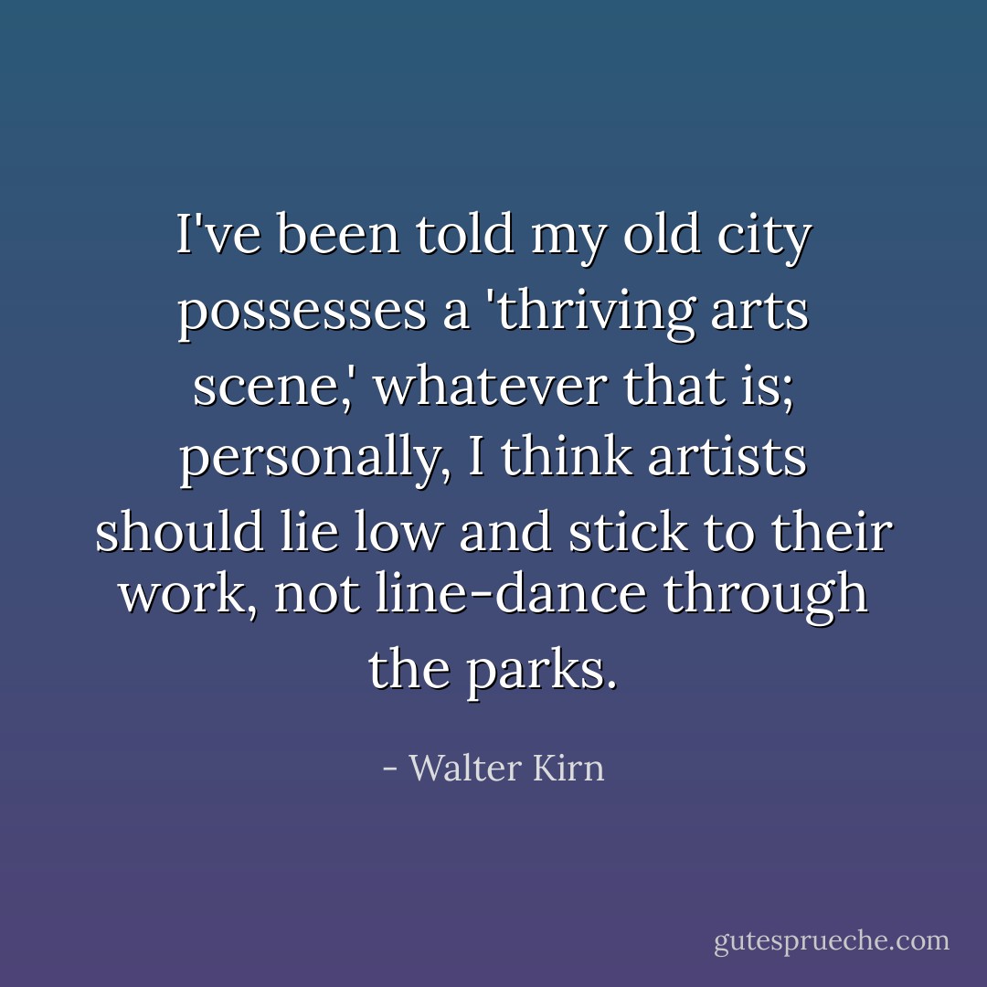 I've been told my old city possesses a 'thriving arts scene,' whatever that is; personally, I think artists should lie low and stick to their work, not line-dance through the parks. - Walter Kirn