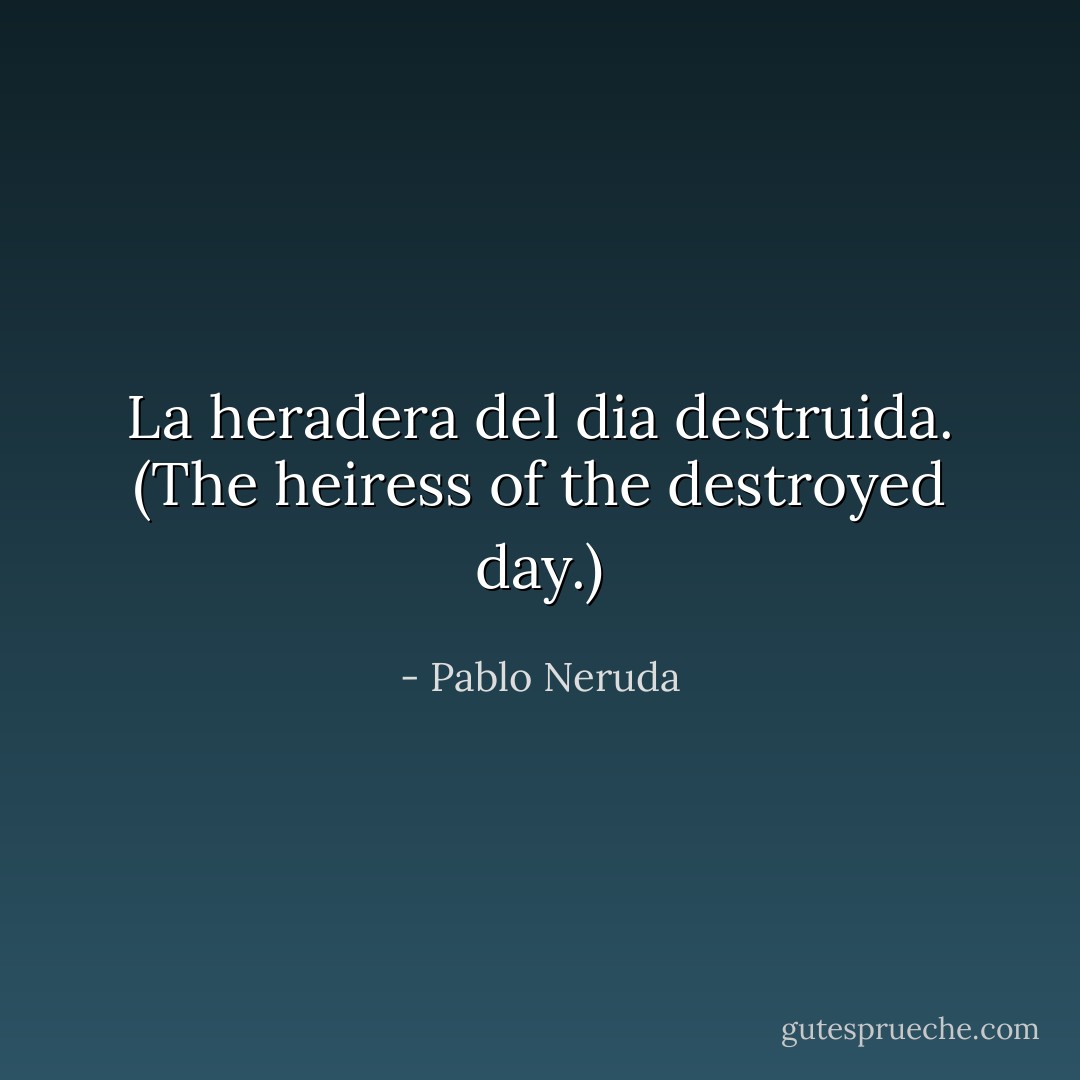 La heradera del dia destruida.<br />(The heiress of the destroyed day.) - Pablo Neruda
