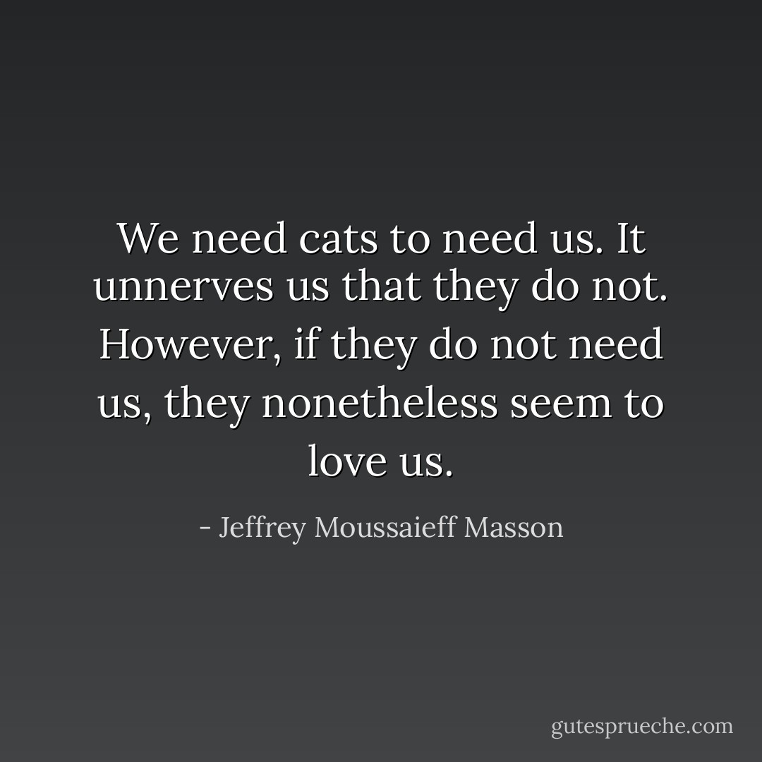 We need cats to need us. It unnerves us that they do not. However, if they do not need us, they nonetheless seem to love us. - Jeffrey Moussaieff Masson