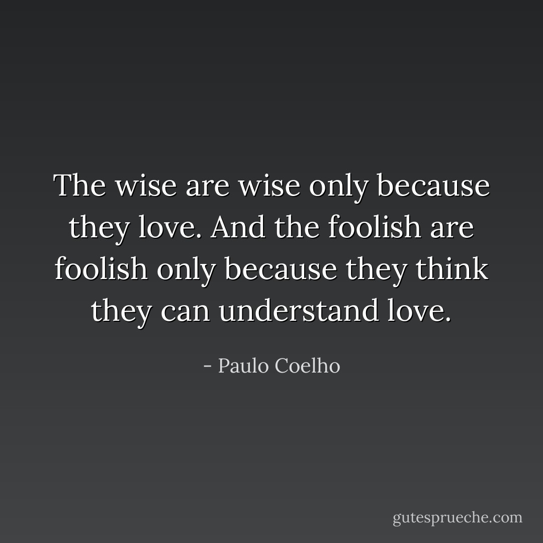 The wise are wise only because they love. And the foolish are foolish only because they think they can understand love. - Paulo Coelho