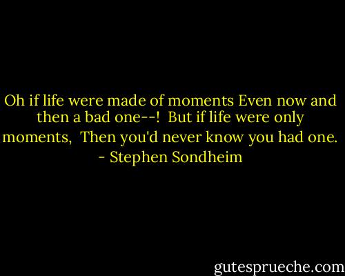 Oh if life were made of moments<br />Even now and then a bad one--! <br />But if life were only moments, <br />Then you'd never know you had one. - Stephen Sondheim