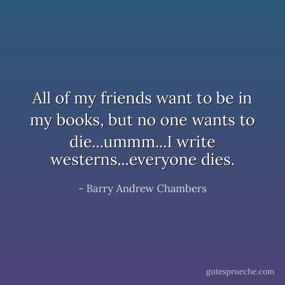 All of my friends want to be in my books, but no one wants to die...ummm...I write westerns...everyone dies. - Barry Andrew Chambers