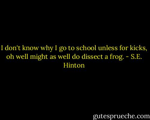 I don't know why I go to school unless for kicks, oh well might as well do dissect a frog. - S.E. Hinton