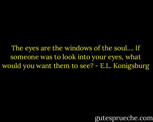 The eyes are the windows of the soul.... If someone was to look into your eyes, what would you want them to see? - E.L. Konigsburg