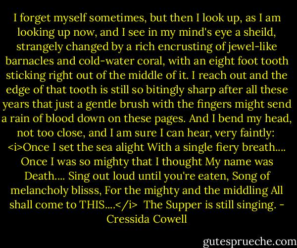 I forget myself sometimes, but then I look up, as I am looking up now, and I see in my mind's eye a sheild, strangely changed by a rich encrusting of jewel-like barnacles and cold-water coral, with an eight foot tooth sticking right out of the middle of it. I reach out and the edge of that tooth is still so bitingly sharp after all these years that just a gentle brush with the fingers might send a rain of blood down on these pages. And I bend my head, not too close, and I am sure I can hear, very faintly:<br /><br /><i>Once I set the sea alight<br />With a single fiery breath....<br />Once I was so mighty that I thought<br />My name was Death....<br />Sing out loud until you're eaten,<br />Song of melancholy blisss,<br />For the mighty and the middling<br />All shall come to THIS....</i><br /><br />The Supper is still singing. - Cressida Cowell