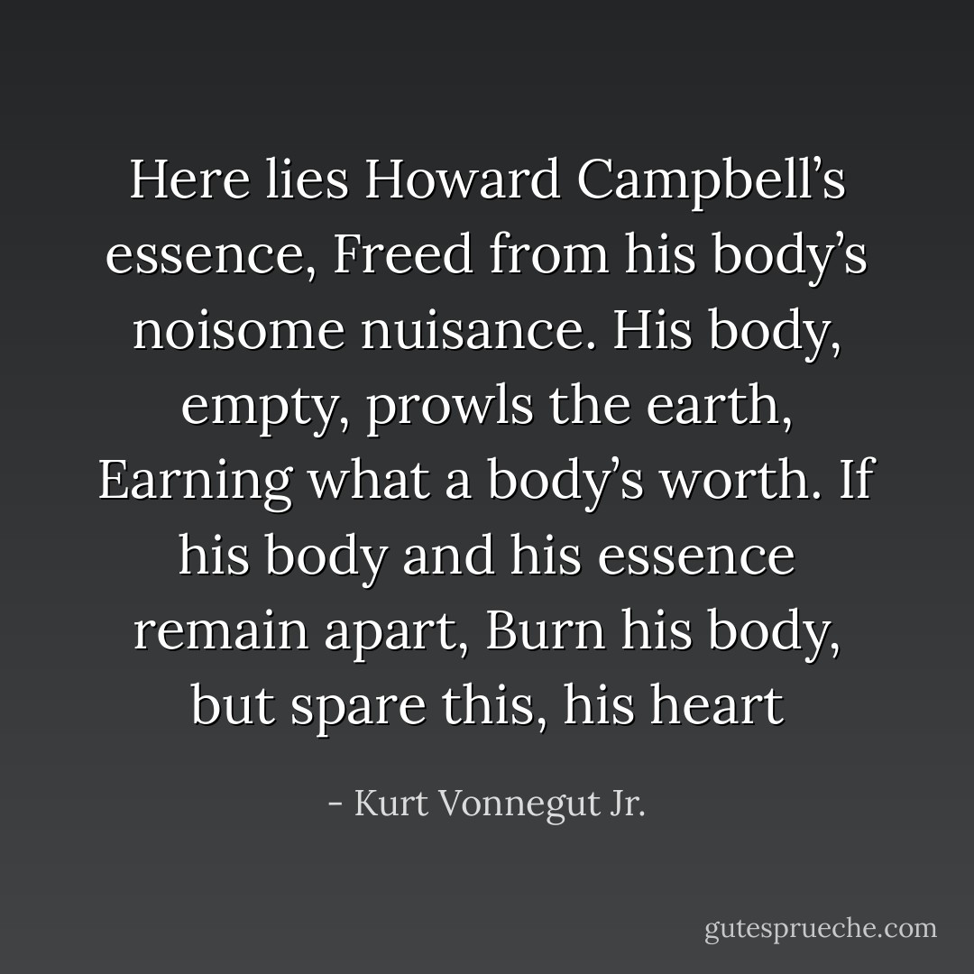 Here lies Howard Campbell’s essence,<br />Freed from his body’s noisome nuisance.<br />His body, empty, prowls the earth,<br />Earning what a body’s worth.<br />If his body and his essence remain apart,<br />Burn his body, but spare this, his heart - Kurt Vonnegut Jr.